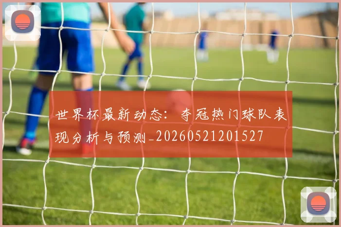 世界杯最新动态:夺冠热门球队表现分析与预测_20260521201527